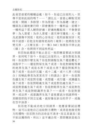 去塵除垢
30
此省思慈愛的種種益處：如今，你這已出家的人，世
尊不是如此說的嗎？──「諸比丘，當慈心解脫受到
培育、開展、多修習、作為管道、作為基礎、建立、
穩固及正確地實行時，即會獲得十一種利益。是哪十
一種利益？那人睡得舒適；舒適地醒起來；不會發惡
夢；為人喜愛；為非人喜愛；諸天神守護他；火、毒
及武器傷不到他；他的心容易定；他的面貌安詳；死
時不迷惑；若他沒有證得更高的（境界），他將投生到
梵天界。」（《增支部．十一集》342）如果你不停止此
（瞋）念，你將得不到這些利益。
但若如此還是不能止息它，他即應當嘗試分別諸
界。如何呢？如今，你這已出家的人，當你對他生氣
時，你是對什麼生氣？你是對頭髮生氣？還是體毛？
或指甲？……還是對尿生氣？或者，你是對頭髮等裏
的 地 界 生 氣 ？ 或 是 水 界 ？ 或 是 火 界 ？ 還 是 對 風 界 生
氣？或者，在由於五蘊，或十二處，或十八界（的組
合）而稱此尊者為某某名字（的諸法）當中，你是對
色蘊生氣？或是對受蘊，或想蘊，或行蘊，或識蘊生
氣？或者，你是對眼處生氣？或是對色處生氣？……
或是對意處生氣？或者，你是對眼界生氣？或是對色
界 生 氣 ？ 或 是 對 眼 識 界 生 氣 ？ … … 或 者 ， 你 是 對 意
界，或法界，或意識界生氣？當他嘗試分別諸界時，
其瞋恨即找不到立足處，就好像在針尖的芥子，或像
在空中油漆。
但 若 他 不 能 成 功 地 分 別 諸 界 ， 他 應 當 嘗 試 送 禮
物。這可以是他自己送給對方禮物，或者是他接受對
方的禮物。但若對方的活命並不清淨，而且其資具（是
不如法獲得的，所以）並不適合用，那即應該是他自
 