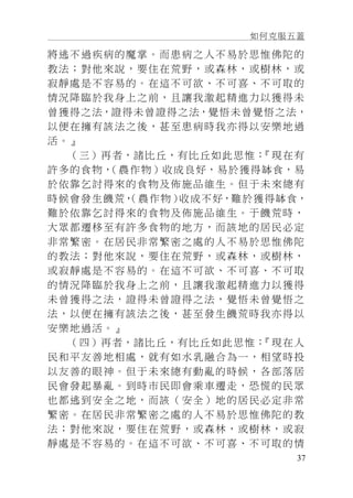 如何克服五蓋
37
將逃不過疾病的魔掌。而患病之人不易於思惟佛陀的
教法；對他來說，要住在荒野，或森林，或樹林，或
寂靜處是不容易的。在這不可欲、不可喜、不可取的
情況降臨於我身上之前，且讓我激起精進力以獲得未
曾獲得之法，證得未曾證得之法，覺悟未曾覺悟之法，
以便在擁有該法之後，甚至患病時我亦得以安樂地過
活。』
（三）再者，諸比丘，有比丘如此思惟：『現在有
許多的食物，（農作物）收成良好，易於獲得缽食，易
於依靠乞討得來的食物及佈施品維生。但于未來總有
時候會發生饑荒，（農作物）收成不好，難於獲得缽食，
難於依靠乞討得來的食物及佈施品維生。于饑荒時，
大眾都遷移至有許多食物的地方，而該地的居民必定
非常繁密。在居民非常繁密之處的人不易於思惟佛陀
的教法；對他來說，要住在荒野，或森林，或樹林，
或寂靜處是不容易的。在這不可欲、不可喜、不可取
的情況降臨於我身上之前，且讓我激起精進力以獲得
未曾獲得之法，證得未曾證得之法，覺悟未曾覺悟之
法，以便在擁有該法之後，甚至發生饑荒時我亦得以
安樂地過活。』
（四）再者，諸比丘，有比丘如此思惟：『現在人
民和平友善地相處，就有如水乳融合為一，相望時投
以友善的眼神。但于未來總有動亂的時候，各部落居
民會發起暴亂。到時市民即會乘車遷走，恐慌的民眾
也都逃到安全之地，而該（安全）地的居民必定非常
繁密。在居民非常繁密之處的人不易於思惟佛陀的教
法；對他來說，要住在荒野，或森林，或樹林，或寂
靜處是不容易的。在這不可欲、不可喜、不可取的情
 