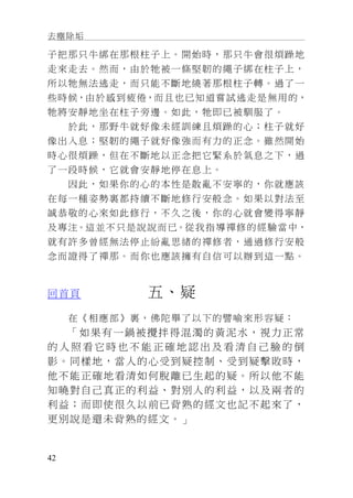 去塵除垢
42
子把那只牛綁在那根柱子上。開始時，那只牛會很煩躁地
走來走去。然而，由於牠被一條堅韌的繩子綁在柱子上，
所以牠無法逃走，而只能不斷地繞著那根柱子轉。過了一
些時候，由於感到疲倦，而且也已知道嘗試逃走是無用的，
牠將安靜地坐在柱子旁邊。如此，牠即已被馴服了。
於此，那野牛就好像未經訓練且煩躁的心；柱子就好
像出入息；堅韌的繩子就好像強而有力的正念。雖然開始
時心很煩躁，但在不斷地以正念把它緊系於氣息之下，過
了一段時候，它就會安靜地停在息上。
因此，如果你的心的本性是散亂不安寧的，你就應該
在每一種姿勢裏都持續不斷地修行安般念。如果以對法至
誠恭敬的心來如此修行，不久之後，你的心就會變得寧靜
及專注。這並不只是說說而已。從我指導禪修的經驗當中，
就有許多曾經無法停止紛亂思緒的禪修者，通過修行安般
念而證得了禪那。而你也應該擁有自信可以辦到這一點。
回首頁 五、疑
在《相應部》裏，佛陀舉了以下的譬喻來形容疑：
「如果有一鍋被攪拌得混濁的黃泥水，視力正常
的 人 照 看 它 時 也 不 能 正 確 地 認 出 及 看 清 自 己 臉 的 倒
影。同樣地，當人的心受到疑控制、受到疑擊敗時，
他不能正確地看清如何脫離已生起的疑。所以他不能
知曉對自己真正的利益、對別人的利益，以及兩者的
利益；而即使很久以前已背熟的經文也記不起來了，
更別說是還未背熟的經文。」
 