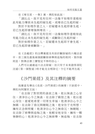 如何克服五蓋
43
在《增支部．一集》裏，佛陀如此說：
「諸比丘，我不見有任何一法像不如理作意般如
此有能力導致未生起的疑生起，或增長已生起的疑。
對於不如理作意之人，若疑還未生起即會生起，
若已生起即會增強與增長。」
「諸比丘，我不見有任何一法像如理作意般如此
有能力阻止未生起的疑生起，或斷除已生起的疑。
對於如理作意之人，若疑還未生起即不會生起，
若已生起即會被斷除。」
在《念處經》的注釋裏提及有助於斷除疑的六種法當
中，首三個及最後兩個跟斷除掉舉與追悔的相同。第四個
則是：對佛法僧三寶堅定不移的信心。
人們可以通過這六法去除疑，但只有于未來證得須陀
洹道（第一個聖道）時才能完全根除它，令它不能再生起。
《沙門果經》及其注釋的摘要
我應當先舉出《長部．沙門果經》的摘要；于該經中，
佛陀向阿闍世王說：
「在去除了對世間的貪欲之後，他以無貪之心安
住，清淨自心令之無貪。在去除了瞋恨之後，他以慈
心安住，慈愛地希望一切眾生幸福；他清淨自心令之
無瞋。在去除了昏沉與睡眠之後，他安住于光明想，
擁有正念與明覺；他清淨自心令之無昏沉、無睡眠。
在去除了掉舉與追悔之後，他輕安地安住，擁有一顆
寧靜的心；他清淨自心令之無掉舉、無追悔。在去除
 