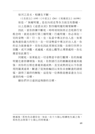 69
如河之流水，相續生不斷。
（《長部注》i193；《中部注》i261；《相應部注》iii190）
如是，「無癡明覺」是在向前走等各方面沒有愚癡。
以上是摘自《迷惑冰消》對四種明覺的簡要解釋。
因此，當你持續不斷地、時時刻刻保持正念地修行安
般念時，就是在修行第三種明覺：行處明覺。你必須在一
切的姿勢，即：行、住、坐、臥當中專注於出入息。如果
能夠盡你最大的努力，在一切姿勢當中專注於出入息，你
的定力就會進步。而你也因此更接近涅盤。在修行四界分
別觀，或不淨觀、或遍處，或慈心觀等止禪業處時，你也
應當如此實行。
同樣地，如果能在一切姿勢當中修行觀禪，你的無癡
明覺也會持續增強。如此，你對諸行法的厭離就會越來越
強，而你的五根也會越來越成熟，直至成熟到足以令你證
得阿羅漢道果，斷盡了從無始輪回以來你未曾斷盡的諸煩
惱，證得了最終的解脫。這是每一位佛教徒應當盡全力以
達到的唯一目標。
願你們早日達到這殊勝的目標。
壞滅後，那些色法還存在。如此，在十六個心相續地生滅之後 ，
那些色法與第十七個心同時壞滅。
 