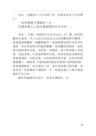 79
在此，且讓我以《法句經》的一首偈來結束今天的開
示：
「智者精進于禪修的一天，
好過怠惰之人無自製無慧的百年生命。」
在此，「自製」是指近行定及安止定，而「慧」則是指
觀智及道智。若人以近行定或安止定為基礎來修行觀禪，
他就會證得觀智。修觀禪越多，他就會看到諸行法更多的
過患，而自然地對它們感到厭離。當其觀智成熟時，他就
會先證得須陀洹道，而從那一刻開始，就不會再墮入四惡
道。若能更進一步地證得斯陀含道，他的欲欲結及瞋恨結
就會被減弱。若能更進一步地證得阿那含道，在來世他將
會脫離十一個欲界。若能夠證得最高的聖道，即阿羅漢道，
他就會解脫欲、色及無色三界，而在死時證入般涅盤。這
是為何「智者精進于禪修的一天，好過怠惰之人無自製無
慧的百年生命。」
願你們過個具足戒行、明智及禪修的一生。
 