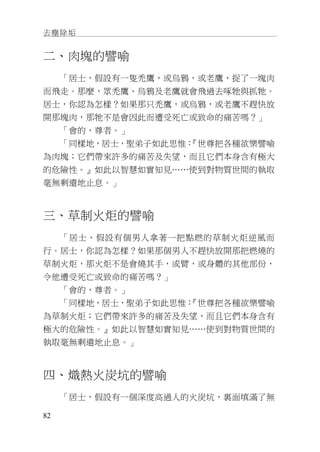 去塵除垢
82
二、肉塊的譬喻
「居士，假設有一隻禿鷹，或烏鴉，或老鷹，捉了一塊肉
而飛走。那麼，眾禿鷹、烏鴉及老鷹就會飛過去啄牠與抓牠。
居士，你認為怎樣？如果那只禿鷹，或烏鴉，或老鷹不趕快放
開那塊肉，那牠不是會因此而遭受死亡或致命的痛苦嗎？」
「會的，尊者。」
「同樣地，居士，聖弟子如此思惟：『世尊把各種欲樂譬喻
為肉塊；它們帶來許多的痛苦及失望，而且它們本身含有極大
的危險性。』如此以智慧如實知見……使到對物質世間的執取
毫無剩遺地止息。」
三、草制火炬的譬喻
「居士，假設有個男人拿著一把點燃的草制火炬逆風而
行。居士，你認為怎樣？如果那個男人不趕快放開那把燃燒的
草制火炬，那火炬不是會燒其手，或臂，或身體的其他部份，
令他遭受死亡或致命的痛苦嗎？」
「會的，尊者。」
「同樣地，居士，聖弟子如此思惟：『世尊把各種欲樂譬喻
為草制火炬；它們帶來許多的痛苦及失望，而且它們本身含有
極大的危險性。』如此以智慧如實知見……使到對物質世間的
執取毫無剩遺地止息。」
四、熾熱火炭坑的譬喻
「居士，假設有一個深度高過人的火炭坑，裏面填滿了無
 
