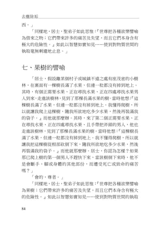 去塵除垢
84
西。」
「同樣地，居士，聖弟子如此思惟：『世尊把各種欲樂譬喻
為借來之物；它們帶來許多的痛苦及失望，而且它們本身含有
極大的危險性。』如此以智慧如實知見……使到對物質世間的
執取毫無剩遺地止息。」
七、果樹的譬喻
「居士，假設離某個村子或城鎮不遠之處有座茂密的小樹
林，在裏面有一棵樹長滿了水果，但連一粒都沒有掉到地上。
其時，有個正需要水果、正在尋找水果、正在四處尋找水果男
人到來，走進該樹林，見到了那棵長滿水果的樹。當時他想：『這
棵樹長滿了水果，但連一粒都沒有掉到地上。我懂得爬樹，所
以就讓我爬上這棵樹，隨我所欲地吃多少水果，然後再裝滿我
的袋子。』而他就那麼辦。其時，來了第二個正需要水果、正
在尋找水果、正在四處尋找水果、且手帶把斧頭的男人，他也
走進該樹林，見到了那棵長滿水果的樹。當時他想：『這棵樹長
滿了水果，但連一粒都沒有掉到地上。我不懂得爬樹，所以就
讓我把這棵樹從根部砍倒下來，隨我所欲地吃多少水果，然後
再裝滿我的袋子。』而他就那麼辦。居士，你認為怎樣？如果
那已爬上樹的第一個男人不趕快下來，當該樹倒下來時，他不
是會斷手、腳或身體的其他部份，而遭受死亡或致命的痛苦
嗎？」
「會的，尊者。」
「同樣地，居士，聖弟子如此思惟：『世尊把各種欲樂譬喻
為果樹；它們帶來許多的痛苦及失望，而且它們本身含有極大
的危險性。』如此以智慧如實知見……使到對物質世間的執取
 