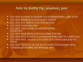 Από τα βάθη της καρδιάς μουΑπό τα βάθη της καρδιάς μου
 ΕΣΥ ΠΟΥ ΚΑΝΕΙΣ ΤΟ ΚΟΣΜΟ ΝΑ ΠΛΗΜΜΥΡΙΖΕΙ ΑΠΌ ΧΑΡΑ
 ΕΣΥ ΠΟΥ ΒΡΙΣΚΕΣΑΙ ΠΑΝΤΑΧΟΥ ΠΑΡΟΝ
 ΕΣΥ ΠΟΥ ΣΥΓΧΩΡΕΙΣ ΟΛΟ ΤΟΝ ΚΟΣΜΟ
 ΕΣΥ ΠΟΥ ΧΑΡΙΖΕΙΣ ΖΩΗ
 ΕΣΥ ΠΟΥ ΔΕΝ ΕΧΕΙΣ ΞΕΧΩΡΗΣΕΙ ΠΟΤΕ
ΚΑΝΕΝΑΝ
 ΕΣΥ ΠΟΥ ΜΑΣ ΠΡΟΣΤΑΤΕΥΕΙΣ ΚΑΘΕ ΣΤΙΓΜΗ
 ΕΣΥ ΠΟΥ ΜΑΣ ΚΑΝΕΙΣ ΝΑ ΜΑΘΑΙΝΟΥΜΕ ΑΠΟ ΤΑΛΑΘΗ ΜΑΣ
 ΕΣΥ ΠΟΥ ΜΑΣ ΔΕΧΕΣΕ ΣΤΟ ΣΠΙΤΙ ΣΟΥ ΟΠΟΙΑ ΩΡΑ ΚΑΙ ΝΑ
ΕΊΝΑΙ
 ΕΣΥ ΠΟΥ ΕΙΣΑΙ ΤΟ ΤΕΛΟΣ ΚΑΙ Η ΑΡΧΗ ΤΟΥ ΚΟΣΜΟΥ ΜΑΣ
 ΣΤΑΣΟΥ ΔΙΠΛΑ ΜΑΣ ΚΑΙ ΦΥΛΑΞΕ ΜΑΣ.
 