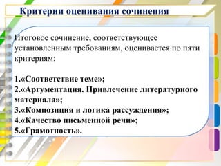 Критерии оценивания сочинения
Итоговое сочинение, соответствующее
установленным требованиям, оценивается по пяти
критериям:
1.«Соответствие теме»;
2.«Аргументация. Привлечение литературного
материала»;
3.«Композиция и логика рассуждения»;
4.«Качество письменной речи»;
5.«Грамотность».
 