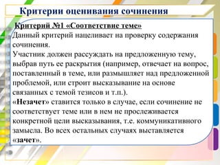 Критерии оценивания сочинения
Критерий №1 «Соответствие теме»
Данный критерий нацеливает на проверку содержания
сочинения.
Участник должен рассуждать на предложенную тему,
выбрав путь ее раскрытия (например, отвечает на вопрос,
поставленный в теме, или размышляет над предложенной
проблемой, или строит высказывание на основе
связанных с темой тезисов и т.п.).
«Незачет» ставится только в случае, если сочинение не
соответствует теме или в нем не прослеживается
конкретной цели высказывания, т.е. коммуникативного
замысла. Во всех остальных случаях выставляется
«зачет».
 