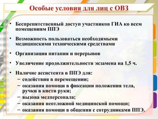 Особые условия для лиц с ОВЗ
• Беспрепятственный доступ участников ГИА ко всем
помещениям ППЭ
• Возможность пользоваться необходимыми
медицинскими техническими средствами
• Организация питания и перерывов
• Увеличение продолжительности экзамена на 1,5 ч.
• Наличие ассистента в ППЭ для:
– содействия в перемещении;
– оказания помощи в фиксации положения тела,
ручки в кисти руки;
– вызова медперсонала;
– оказания неотложной медицинской помощи;
– оказания помощи в общении с сотрудниками ППЭ.
 