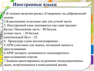 Иностранные языки
1.В экзамен включен раздел «Говорение» на добровольной
основе.
2.В расписании отдельные дни для устной части.
3. Иностранный язык оценивается как один предмет
Баллы: Письменная часть – 80 баллов
устная часть - 20 баллов
минимальный балл – 22.
4. Процедура сдачи автоматизирована :
5.АРМ участника для записи, потоковой записи и
прослушивания
6.АРМ эксперта: возможность неоднократного
прослушивания ответов
7.Задания ориентированы на решение коммуникативных
задач, встречающихся в повседневной жизни.
 