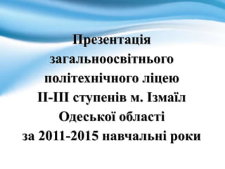 Презентація
загальноосвітнього
політехнічного ліцею
ІІ-ІІІ ступенів м. Ізмаїл
Одеської області
за 2011-2015 навчальні роки
 