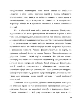 10
передбачається запровадити облік таких коштів на спеціально
відкритих з цією метою рахунках партій у банках, заборонити
перерахування таких коштів до виборчих фондів, а також наділити
повноваженнями щодо контролю за законністю їх використання
Рахункову палату та Національне агентство з питань запобігання
корупції.
Як і в більшості країн світу, щорічне державне фінансування
надаватиметься не всім зареєстрованим політичним партіям, а лише
тим з них, які відповідають певним вимогам. Так, право на отримання
державного фінансування статутної діяльності матимуть лише ті партії,
які за результатами останніх виборів народних депутатів України
отрималинеменше 3% голосів виборців на свою підтримку. Відповідно,
з державного бюджету України фінансуватимуться як партії, які
подолали виборчий бар’єр (за чинним Законом “Про вибори народних
депутатів України” такий бар’єр становить 5% дійсних голосів
виборців), так і партії, які не подолаливиборчий бар’єр, однак отримали
значний рівень підтримки виборців. Такий підхід до фінансування
партій повністю узгоджується з міжнародними стандартами у
відповідній сфері, враховує рекомендації Групи держав проти корупції
щодо критеріїв надання державноїпідтримки партіям, створює належні
умови для розвитку нових партій, активної і чесної політичної
конкуренції.
Загальний обсяг щорічного державного фінансування всіх партій,
які отримали право на таке фінансування, пропонується законодавчо
обмежити. Зокрема, на відповідні потреби з Державного бюджету
України, починаючи з 2017 року, виділятиметься сума коштів, яка
 