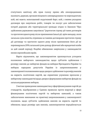 13
статутного капіталу або прав голосу прямо або опосередковано
належать державі, органам місцевого самоврядування чи нерезидентам;
осіб, які мають непогашений податковий борг; осіб, з якими укладено
договори про закупівлю робіт, товарів чи послуг для забезпечення
потреб держави або територіальної громади згідно із Законом “Про
здійснення державних закупівель” (протягом строку дії таких договорів
та протягом одного року після припинення їхньої дії, крім випадку, коли
загальна сума коштів, отримана за такими договорами протягом строку
дії договору та протягом одного року після припинення його дії не
перевищувала20% загальноїсумидоходу фізичної або юридичної особи
за цей самий період). Подібні обмеження закріплено у законодавстві
низки європейських країн.
Варто відзначити, що законопроектом пропонується узгодити
положення виборчого законодавства щодо суб’єктів здійснення і
розміру внесків до виборчих фондів на виборах Президента України та
виборах народних депутатів України із запропонованими у
законопроектіположеннямищодо джерел здійснення тарозмірувнесків
на користь політичних партій, що сприятиме усуненню прогалин у
виборчому законодавствіщодо джерел формування виборчих фондів на
загальнодержавних виборах.
З метою приведення законодавствау сферіфінансування партій до
стандартів, відображених у Єдиних правилах проти корупції у сфері
фінансування політичних партій та виборчих кампаній, а також
забезпечення виконання на практиці запропонованих у законопроекті
положень щодо суб’єктів здійснення внесків на користь партій та
обмежень щодо розміру цих внесків, законопроектом передбачається
 