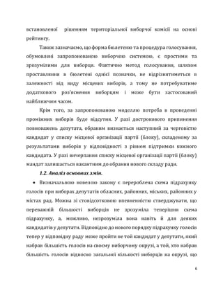 6
встановленої рішенням територіальної виборчої комісії на основі
рейтингу.
Також зазначаємо, що формабюлетеню та процедура голосування,
обумовлені запропонованою виборчою системою, є простими та
зрозумілими для виборця. Фактично метод голосування, шляхом
проставляння в бюлетені однієї позначки, не відрізнятиметься в
залежності від виду місцевих виборів, а тому не потребуватиме
додаткового роз’яснення виборцям і може бути застосований
найближчим часом.
Крім того, за запропонованою моделлю потреба в проведенні
проміжних виборів буде відсутня. У разі дострокового припинення
повноважень депутата, обраним визнається наступний за черговістю
кандидат у списку місцевої організації партії (блоку), складеному за
результатами виборів у відповідності з рівнем підтримки кожного
кандидата. У разі вичерпання списку місцевої організації партії (блоку)
мандат залишається вакантним до обрання нового складу ради.
1.2. Аналіз основних змін.
 Визначальною новелою закону є перероблена схема підрахунку
голосів при виборах депутатів обласних, районних, міських, районних у
містах рад. Можна зі стовідсотковою впевненністю стверджувати, що
переважній більшості виборців не зрозуміла теперішня схема
підрахунку, а, можливо, незрозуміла вона навіть й для деяких
кандидатів у депутати. Відповідно до нового порядку підрахунку голосів
тепер у відповідну раду може пройти не той кандидат у депутати, який
набрав більшість голосів на своєму виборчому окрузі, а той, хто набрав
більшість голосів відносно загальної кількості виборців на окрузі, що
 