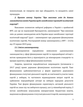 9
монополізації, не говорячи вже про абсурдність та складність самої
процедури.
2. Проект закону України "Про внесення змін до деяких
законодавчихактівУкраїни щодозапобігання і протидії політичній
корупції".
Важливим елементом виборчої реформи в Україні є прийнятий
ВРУ, але ще не підписаний Президентом, законопроект "Про внесення
змін до деяких законодавчих актів України щодо запобігання і протидії
політичній корупції" (далі – законопроект про державне фінансування
політичних партій). Реєстраціний номер законопроекту у ВРУ – 2123а
від 19 червня 2015 року.
2.1. Зміст законопроекту.
Законопроектом передбачено комплексне удосконалення
законодавства у сфері фінансування партій та передвиборної агітації з
метою приведення його у відповідність до міжнародних стандартів та
кращих практик у сфері фінансування політики.
Зокрема, проектом передбачається запровадити (починаючи з
2017 року) пряме державне фінансування політичних партій. Таке
фінансування здійснюватиметься у формі щорічного державного
фінансування статутної діяльності партій, не пов’язаної із участю таких
партій у виборах, та часткового відшкодування витрат партій на
здійснення передвиборної агітації на виборах народних депутатів
України. Такі форми фінансування сприятимуть активній діяльності
партій не лише під час виборчого процесу, але і у міжвиборчий період. З
метою запобігання нецільовому використанню бюджетних коштів,
виділенихна фінансування статутноїдіяльностіпартій, законопроектом
 