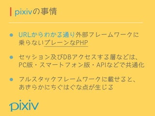 URLからわかる通り外部フレームワークに
乗らないプレーンなPHP
セッション及びDBアクセスする層などは、 
PC版・スマートフォン版・APIなどで共通化
フルスタックフレームワークに載せると、
あきらかにちぐはぐな点が生じる
pixivの事情
 