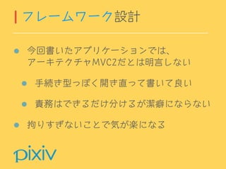 今回書いたアプリケーションでは、 
アーキテクチャMVC2だとは明言しない
手続き型っぽく開き直って書いて良い
責務はできるだけ分けるが潔癖にならない
拘りすぎないことで気が楽になる
フレームワーク設計
 