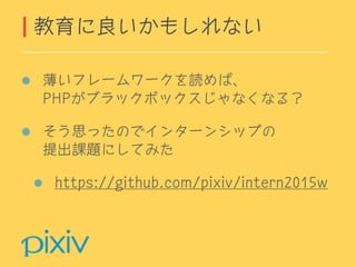 薄いフレームワークを読めば、 
PHPがブラックボックスじゃなくなる？
そう思ったのでインターンシップの 
提出課題にしてみた
https://github.com/pixiv/intern2015w
教育に良いかもしれない
 
