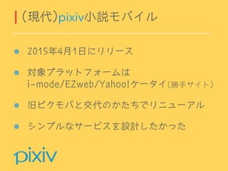 2015年4月1日にリリース
対象プラットフォームは 
i-mode/EZweb/Yahoo!ケータイ(勝手サイト)
旧ピクモバと交代のかたちでリニューアル
シンプルなサービスを設計したかった
(現代)pixiv小説モバイル
 