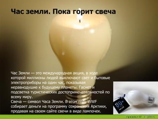 Час земли. Пока горит свеча
Час Земли — это международная акция, в ходе
которой миллионы людей выключают свет и бытовые
электроприборы на один час, показывая
неравнодушие к будущему планеты. Гаснет и
подсветка туристических достопримечательностей по
всему миру.
Свеча — символ Часа Земли. В этом году WWF
собирает деньги на программу сохранения Арктики,
продавая на своем сайте свечи в виде лампочек.
 