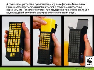 А такие свечи рассылали руководителям крупных фирм на Филиппинах.
Призыв распаковать свечи и потушить свет в офисах был предельно
образным, что и обеспечило успех: при поддержке бизнесменов около 650
крупных зданий отключили электроснабжение на время акции.
 