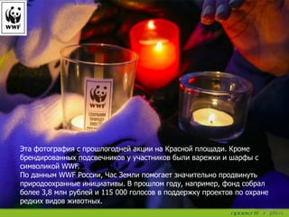 Эта фотография с прошлогодней акции на Красной площади. Кроме
брендированных подсвечников у участников были варежки и шарфы с
символикой WWF.
По данным WWF России, Час Земли помогает значительно продвинуть
природоохранные инициативы. В прошлом году, например, фонд собрал
более 3,8 млн рублей и 115 000 голосов в поддержку проектов по охране
редких видов животных.
 