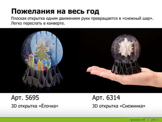 Пожелания на весь год
3D открытка «Снежинка»3D открытка «Ёлочка»
Арт. 6314Арт. 5695
Плоская открытка одним движением руки превращается в «снежный шар».
Легко переслать в конверте.
 