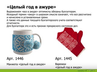 «Целый год в ажуре»
Арт. 1445Арт. 1446
Манжета «Целый год в ажуре» Варежки
«Целый год в ажуре»
Выражением «все в ажуре» оптимисты обязаны бухгалтерам.
Исходный термин «ажур» в широком смысле означает, что все рассчитано
и начислено в установленные сроки.
А также что данные текущего бухгалтерского учета соответствуют
отчетности.
Для бухгалтера это и есть признак прекрасного состояния дел.
 