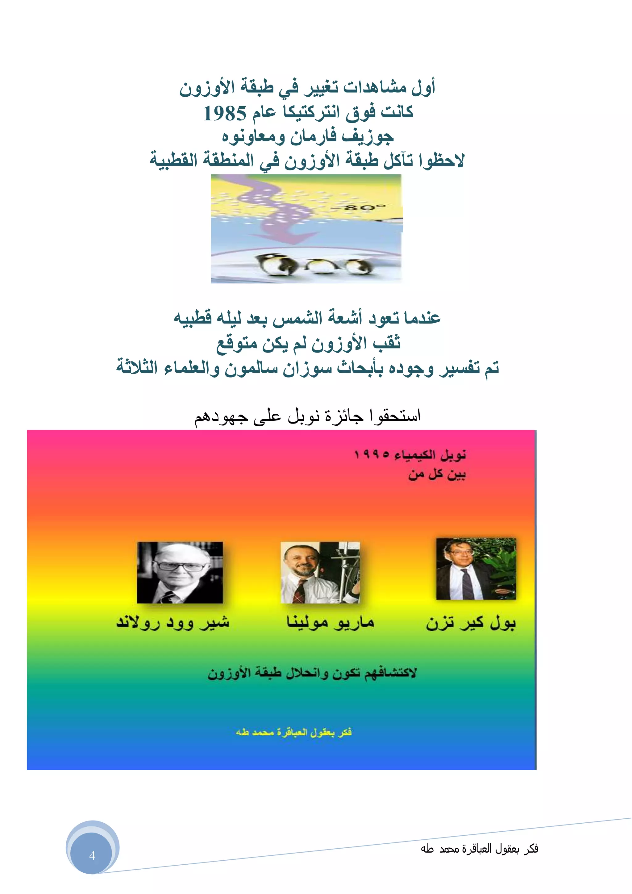 ‫طه‬ ‫محمد‬ ‫العباقرة‬ ‫بعقول‬ ‫فكر‬
4
‫األوزون‬ ‫طبقة‬ ‫في‬ ‫تغيير‬ ‫مشاهدات‬ ‫أول‬
‫عام‬ ‫انتركتيكا‬ ‫فوق‬ ‫كانت‬0791
‫ومعاونوه‬ ‫فارمان‬ ‫جوزيف‬
‫القطبية‬ ‫المنطقة‬ ‫في‬ ‫األوزون‬ ‫طبقة‬ ‫تآكل‬ ‫الحظوا‬
‫تعود‬ ‫عندما‬‫قطبيه‬ ‫ليله‬ ‫بعد‬ ‫الشمس‬ ‫أشعة‬
‫متوقع‬ ‫يكن‬ ‫لم‬ ‫األوزون‬ ‫ثقب‬
‫الثالثة‬ ‫والعلماء‬ ‫سالمون‬ ‫سوزان‬ ‫بأبحاث‬ ‫وجوده‬ ‫تفسير‬ ‫تم‬
‫جهودهم‬ ‫على‬ ‫نوبل‬ ‫جائزة‬ ‫استحقوا‬
 