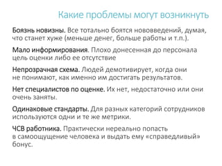 Боязнь новизны. Все тотально боятся нововведений, думая,
что станет хуже (меньше денег, больше работы и т.п.).
Мало информирования. Плохо донесенная до персонала
цель оценки либо ее отсутствие
Непрозрачная схема. Людей демотивирует, когда они
не понимают, как именно им достигать результатов.
Нет специалистов по оценке. Их нет, недостаточно или они
очень заняты.
Одинаковые стандарты. Для разных категорий сотрудников
используются одни и те же метрики.
ЧСВ работника. Практически нереально попасть
в самоощущение человека и выдать ему «справедливый»
бонус.
Какие проблемы могут возникнуть
 