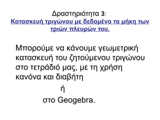 Δραστηριότητα 3:
Κατασκευή τριγώνου με δεδομένα τα μήκη των
τριών πλευρών του.
Μπορούμε να κάνουμε γεωμετρική
κατασκευή του ζητούμενου τριγώνου
στο τετράδιό μας, με τη χρήση
κανόνα και διαβήτη
ή
στο Geogebra.
 