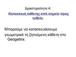 Δραστηριότητα 4:
Κατασκευή κάθετης από σημείο προς
ευθεία.
Μπορούμε να κατασκευάσουμε
γεωμετρικά τη ζητούμενη κάθετη στο
Geogebra.
 