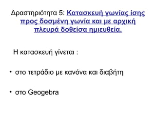 Δραστηριότητα 5: Κατασκευή γωνίας ίσης
προς δοσμένη γωνία και με αρχική
πλευρά δοθείσα ημιευθεία.
Η κατασκευή γίνεται :
• στο τετράδιο με κανόνα και διαβήτη
• στο Geogebra
 