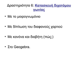 Δραστηριότητα 6: Κατασκευή διχοτόμου
γωνίας
• Με το μοιρογνωμόνιο
• Με δίπλωση του διαφανούς χαρτιού
• Με κανόνα και διαβήτη (πώς;)
• Στο Geogebra.
 