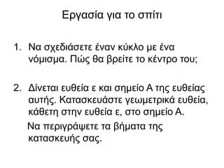 Εργασία για το σπίτι
1. Να σχεδιάσετε έναν κύκλο με ένα
νόμισμα. Πώς θα βρείτε το κέντρο του;
2. Δίνεται ευθεία ε και σημείο Α της ευθείας
αυτής. Κατασκευάστε γεωμετρικά ευθεία,
κάθετη στην ευθεία ε, στο σημείο Α.
Να περιγράψετε τα βήματα της
κατασκευής σας.
 