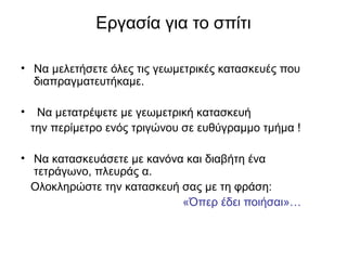 Εργασία για το σπίτι
• Να μελετήσετε όλες τις γεωμετρικές κατασκευές που
διαπραγματευτήκαμε.
• Να μετατρέψετε με γεωμετρική κατασκευή
την περίμετρο ενός τριγώνου σε ευθύγραμμο τμήμα !
• Να κατασκευάσετε με κανόνα και διαβήτη ένα
τετράγωνο, πλευράς α.
Ολοκληρώστε την κατασκευή σας με τη φράση:
«Όπερ έδει ποιήσαι»…
 