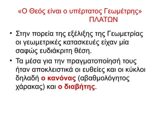 «Ο Θεός είναι ο υπέρτατος Γεωμέτρης»
ΠΛΑΤΩΝ
• Στην πορεία της εξέλιξης της Γεωμετρίας
οι γεωμετρικές κατασκευές είχαν μία
σαφώς ευδιάκριτη θέση.
• Τα μέσα για την πραγματοποίησή τους
ήταν αποκλειστικά οι ευθείες και οι κύκλοι
δηλαδή ο κανόνας (αβαθμολόγητος
χάρακας) και ο διαβήτης.
 