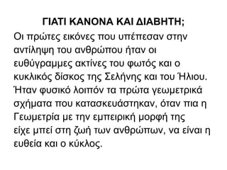 ΓΙΑΤΙ ΚΑΝΟΝΑ ΚΑΙ ΔΙΑΒΗΤΗ;
Οι πρώτες εικόνες που υπέπεσαν στην
αντίληψη του ανθρώπου ήταν οι
ευθύγραμμες ακτίνες του φωτός και ο
κυκλικός δίσκος της Σελήνης και του Ήλιου.
Ήταν φυσικό λοιπόν τα πρώτα γεωμετρικά
σχήματα που κατασκευάστηκαν, όταν πια η
Γεωμετρία με την εμπειρική μορφή της
είχε μπεί στη ζωή των ανθρώπων, να είναι η
ευθεία και ο κύκλος.
 