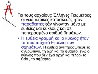 Για τους αρχαίους Έλληνες Γεωμέτρες
οι γεωμετρικές κατασκευές ήταν
παραδεκτές εάν γίνονταν μόνο με
ευθείες και κύκλους και σε
πεπερασμένο αριθμό βημάτων.
• Η ευθεία γραμμή και ο κύκλος ήταν
τα πρωταρχικά θεμέλια των
σχημάτων. Η ευθεία αντιπροσώπευε το
ανθρώπινο, τη ζωή και το φθαρτό, ενώ ο
κύκλος που δεν έχει αρχή και τέλος- το
θείο , το άφθαρτο.
 