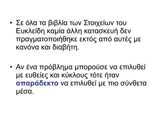 • Σε όλα τα βιβλία των Στοιχείων του
Ευκλείδη καμία άλλη κατασκευή δεν
πραγματοποιήθηκε εκτός από αυτές με
κανόνα και διαβήτη.
• Αν ένα πρόβλημα μπορούσε να επιλυθεί
με ευθείες και κύκλους τότε ήταν
απαράδεκτο να επιλυθεί με πιο σύνθετα
μέσα.
 