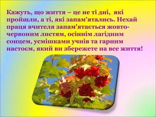 Кажуть, що життя – це не ті дні, які
пройшли, а ті, які запам'ятались. Нехай
праця вчителя запам'ятається жовто-
червоним листям, осіннім лагідним
сонцем, усмішками учнів та гарним
настоєм, який ви збережете на все життя!
 