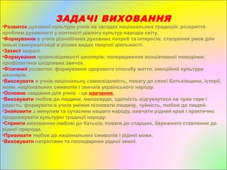 ЗАДАЧІ ВИХОВАННЯ
•Розвиток духовної культури учнів на засадах національних традицій; розкриття
проблем духовності у контексті діалогу культур народів світу.
•Формування в учнів різнобічних духовних потреб та інтересів; створення умов для
їхньої самореалізації в різних видах творчої діяльності.
•Захист моралі.
•Формування правосвідомості школярів; попередження асоціативної поведінки;
профілактика шкідливих звичок.
•Фізичний розвиток; формування здорового способу життя, емоційної культури
школярів.
•Виховувати в учнів національну самосвідомість, повагу до своєї Батьківщини, історії,
мови, національних символів і звичаїв українського народу.
•Основне завдання для учнів - це навчання.
•Виховувати любов до людини, милосердя, здатність відгукнутися на чуже горе і
радість; формувати в учнів уміння пізнавати людину, чуйність, любов до людей.
•Знайомити з минулим та сучасним нашого народу, вивчати рідний край і практично
продовжувати культурні традиції народу.
•Сприяти вихованню любові до батьків, поваги до старших, бережного ставлення до
рідної природи.
•Прививати любов до національних символів і рідної мови.
•Виховувати патріотами та господарями рідної землі.
 