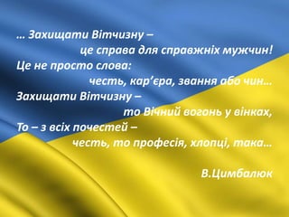 … Захищати Вітчизну –
це справа для справжніх мужчин!
Це не просто слова:
честь, кар’єра, звання або чин…
Захищати Вітчизну –
то Вічний вогонь у вінках,
То – з всіх почестей –
честь, то професія, хлопці, така…
В.Цимбалюк
 