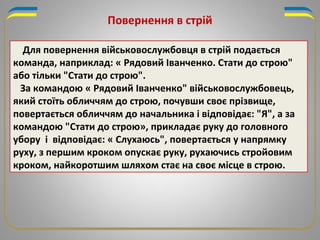 Для повернення військовослужбовця в стрій подається
команда, наприклад: « Рядовий Іванченко. Стати до строю"
або тільки "Стати до строю".
За командою « Рядовий Іванченко" військовослужбовець,
який стоїть обличчям до строю, почувши своє прізвище,
повертається обличчям до начальника і відповідає: "Я", а за
командою "Стати до строю», прикладає руку до головного
убору і відповідає: « Слухаюсь", повертається у напрямку
руху, з першим кроком опускає руку, рухаючись стройовим
кроком, найкоротшим шляхом стає на своє місце в строю.
Повернення в стрій
 