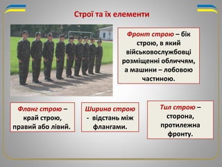 Строї та їх елементи
Фронт строю – бік
строю, в який
військовослужбовці
розміщенні обличчям,
а машини – лобовою
частиною.
Фланг строю –
край строю,
правий або лівий.
Тил строю –
сторона,
протилежна
фронту.
Ширина строю
- відстань між
флангами.
 