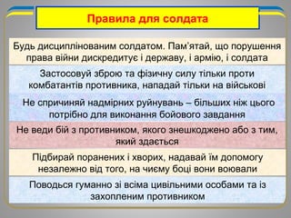Правила для солдата
Будь дисциплінованим солдатом. Пам’ятай, що порушення
права війни дискредитує і державу, і армію, і солдата
Застосовуй зброю та фізичну силу тільки проти
комбатантів противника, нападай тільки на військові
об’єкти
Не спричиняй надмірних руйнувань – більших ніж цього
потрібно для виконання бойового завдання
Не веди бій з противником, якого знешкоджено або з тим,
який здається
Підбирай поранених і хворих, надавай їм допомогу
незалежно від того, на чиєму боці вони воювали
Поводься гуманно зі всіма цивільними особами та із
захопленим противником
 