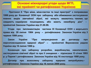 Основні міжнародні угоди щодо МГП,
які прийняті чи ратифіковані Україною
 ПротоколПротокол IIII “Про міни, міни-пастки та інші пристрої” з поправками“Про міни, міни-пастки та інші пристрої” з поправками
1996 року до Конвенції ООН про заборону або обмеження застосування1996 року до Конвенції ООН про заборону або обмеження застосування
певних видів звичайної зброї, які можуть вважатись такими, щопевних видів звичайної зброї, які можуть вважатись такими, що
завдають надмірних пошкоджень або мають невибірну дію” -завдають надмірних пошкоджень або мають невибірну дію” -
прийнятий Законом України від 21.09.99.прийнятий Законом України від 21.09.99.
Угода про імплементаціюУгода про імплементацію частиничастини ХХII Конвенції ООНКонвенції ООН з морськогоз морського
права відправа від 28 липня 1984 року – ратифікована Законом України від 328 липня 1984 року – ратифікована Законом України від 3
червня 1999 року.червня 1999 року.
Закон України “Про неприєднання до договору проЗакон України “Про неприєднання до договору про
нерозповсюдження ядерної зброї” –нерозповсюдження ядерної зброї” – прийнятий Верховною радоюВерховною радою
України від 16 липня 1999 р.України від 16 липня 1999 р.
Конвенція про заборону розробки, виробництва, накопичення,Конвенція про заборону розробки, виробництва, накопичення,
застосування хімічної зброї та про її знищення – підписана 13 січня 1993застосування хімічної зброї та про її знищення – підписана 13 січня 1993
р. у Парижі і ратифікована Законом України від 16 листопада 1998 року.р. у Парижі і ратифікована Законом України від 16 листопада 1998 року.
Договір про всеосяжну заборону ядерних випробувань–Договір про всеосяжну заборону ядерних випробувань–
ратифікована Законом України від 16 липня 2000 року.ратифікована Законом України від 16 липня 2000 року.
 