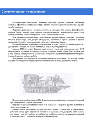 Самоокопування та маскування 
Фортифікаційне обладнання займаних військами районів (позицій) забезпечує             
найбільш ефективне застосування зброї, бойової техніки і надійний захист військ від всіх                       
засобів ураження. 
Підрозділи родів військ і спеціальних військ у всіх видах бою зводять фортифікаційні                       
споруди (окопи, траншеї, ходи, споруди для спостереження і ведення вогню, укриття для                       
особового складу, техніки, боєприпасів і інших матеріальних засобів. 
При зведенні фортифікаційних споруд війська використовують траншейні і котловани                 
машини екскаватори, бульдозерне обладнання, автомобільні крани, лісопильні засоби,               
компресорні станції, а також шанцевий інструмент і місцеві матеріали. 
Котловані машини призначені для відривання в талих ґрунтах котлованів і укриттів -                       
для бойової і спеціальної техніки при позицій військ і пунктів управління. 
Машина МДК-3 в якості базового шасі служить гусеничний транспортер-тягач МТ-Т                   
Вона відриває котловани за один-два проходи, рухаючись заднім ходом. Ґрунт відкидається                     
в ліву сторону по ходу машини. Машина має розпушувач, що дозволяє розробляти мерзлий                         
і твердий ґрунт на глибину до 0,3 м 
Бульдозерне застосовується для вирівнювання дна котлованів і аппарелей, грубого                 
планування майданчиків перед відриванням котлованів, а також для засипки виїмок. 
Полкова землерийна машина ПЗМ-2 призначена для відривання котлованів і траншей                   
при позицій військ і пунктів управління. 
Відривання траншей забезпечується як в талих, так і в мерзлих ґрунтах, а котлованів                         
тільки в талих ґрунтах. 
Робоче ПЗМ-2 змонтоване на базі колісного тягача і складається з безковшового                     
робочого органу (для відривання котлованів і траншей), бульдозерного (для засипки                   
котлованів і споруд) і лебідки, яка забезпечує необхідне зусилля при відриванні траншей                       
в мерзлих ґрунтах і котлованів в перезволожених ґрунтах. 
 