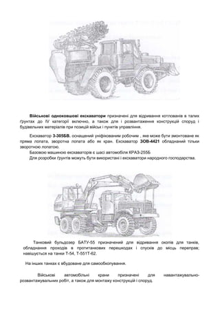 Військові одноковшові екскаватори ​призначені для відривання котлованів в талих                 
ґрунтах до IV категорії включно, а також для і розвантаження конструкцій споруд і                         
будівельних матеріалів при позицій військ і пунктів управління. 
Екскаватор ​3­305БВ. ​оснащений уніфікованим робочим , яке може бути змонтоване як                     
пряма лопата, зворотна лопата або як кран. Екскаватор ​ЗОВ­4421 ​обладнаний тільки                     
зворотною лопатою. 
Базовою машиною екскаваторів є шасі автомобіля КРАЗ­255Б 
Для розробки ґрунтів можуть бути використані і екскаватори народного господарства. 
Танковий бульдозер БАТУ-55 призначений для відривання окопів для танків,                 
обладнання проходів в протитанкових перешкодах і спусків до місць переправ;                   
навішується на танки Т­54, Т­551Т­62. 
На інших танках є вбудоване для самообкопування. 
Військові автомобільні крани призначені для навантажувально-           
розвантажувальних робіт, а також для монтажу конструкцій і споруд. 
 