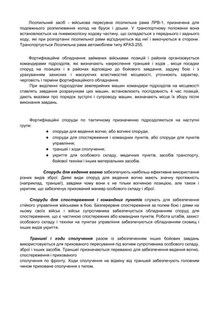 Лісопильний засіб - військова пересувна лісопильна рама ЛРВ-1, призначена для                   
подовжнього розпилювання колод на бруси і дошки. У транспортному положенні вона                     
встановлюється на пневмоколісну ходову частину, що складається з переднього і заднього                     
ходу, які при розгортанні лісопильної рами від'єднуються від неї і викочуються в сторони.                         
Транспортується Лісопильна рама автомобілем типу КРАЗ­255. 
Фортифікаційне обладнання займаних військами позицій і районів організовується               
командирами підрозділів, які визначають накреслення траншей і ходів , місця посадки                     
споруд на позиціях і в районах відповідно до бойового завдання, задуму бою і з                           
урахуванням захисних і маскуючих властивостей місцевості, уточнюють характер,               
черговість і терміни фортифікаційного обладнання. 
При виділенні підрозділам землерийних машин командири підрозділів на місцевості                 
ставлять завдання розрахункам цих машин, встановлюють послідовність 4 час позицій,                   
дають вказівки про порядок зустрічі і супроводу машин, визначають місце їх збору після                         
виконання завдань. 
Фортифікаційні споруди по тактичному призначенню підрозділяються на наступні               
групи: 
● споруди для ведення вогню, або вогняні споруди;
● споруди для спостереження і командних пунктів, або споруди для пунктів                 
управління;
● траншеї і ходи сполучення;
● укриття для особового складу, медичних пунктів, засобів транспорту,             
бойової техніки і інших матеріальних засобів.
Споруди для ведення вогню забезпечують найбільш ефективне використання               
різних видів зброї. Деякі види споруд для ведення вогню мають значну протяжність                       
(наприклад, траншеї), завдяки чому вони є не тільки вогняною позицією, але також і                         
укритим, що забезпечує прихований маневр особового складу і зброї. 
Споруди для спостереження і командних пунктів служать для забезпечення                 
стійкого управління військами в бою. Безперервне спостереження за полем бою і діями на                         
ньому своїх військ і військ супротивника забезпечується обладнанням споруд для                   
спостереження, що є частиною спостережних або командних пунктів. Робота штабів, захист                     
особового складу і техніки на пунктах управління забезпечуються обладнанням сховищ і                     
інших видів укриття. 
Траншеї і ходи сполучення разом із забезпеченням інших бойових завдань                   
використовуються для прихованого пересування під вогнем супротивника особового складу,                 
зброї і інших засобів. Траншеї призначаються переважно для забезпечення ведення вогню,                     
спостереження і прихованого 
сполучення по фронту. Ходи сполучення на відміну від траншей забезпечують головним                     
чином приховане сполучення з тилом. 
 