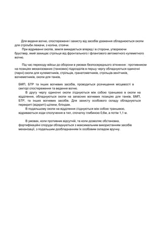   Для веденя вогню, спостереженя і захисту від засобів ураження обладнюються окопи 
для стрільби лежачи, з коліна, стоячи. 
При відриванні окопів, земля викидається вперед і в сторони, утворюючи 
бруствер, який захищає стрільця від фронтального і флангового автоматного кулеметного 
вогню.  
Під час переходу військ до оборони в умовах безпосереднього зіткнення : противником 
на позиціях механізованих (танкових) підрозділів в першу чергу обладнуються одиночні 
(парні) окопи для кулеметників, стрільців, гранатометників, стрільців­зенітчиків, 
вогнеметників, окопи для танків, 
БМП, БТР та інших вогневих засобів, проводиться розчищення місцевості в                   
секторі спостереження та ведення вогню. 
В другу чергу одиночні окопи з’єднуються між собою траншеєю в окопи на                       
відділення, обладнуються окопи на запасних вогневих позиціях для танків, БМП,                   
БТР, та інших вогневих засобів. Для захисту особового складу обладнуються                   
перекриті (відкриті) щілини, бліндаж. 
В подальшому окопи на відділення з’єднуються між собою траншеєю, 
відриваються ходи сполучення в тил, спочатку глибиною 0,6м, а потім 1,1 м. 
В умовах, коли противник відсутній, та коли дозволяє обстановка, 
фортифікаційні споруди обладнуються з максимальним використанням засобів 
механізації, з подальшим дообладнанням їх особовим складом вручну. 
 